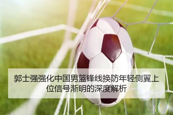 郭士强强化中国男篮锋线换防年轻侧翼上位信号渐明的深度解析